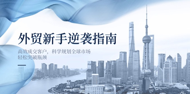 (14201期)外贸新手逆袭指南:高效成交客户,科学规划全球市场,轻松突破瓶颈-第一人副业终点站