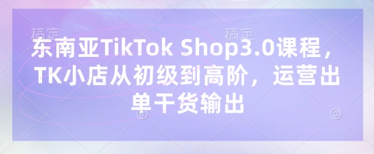 东南亚TikTok Shop3.0课程，TK小店​从初级到高阶，运营出单干货输出-第一人副业终点站